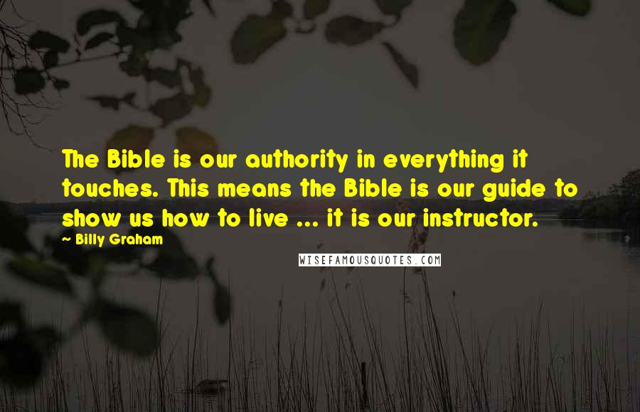 Billy Graham Quotes: The Bible is our authority in everything it touches. This means the Bible is our guide to show us how to live ... it is our instructor.