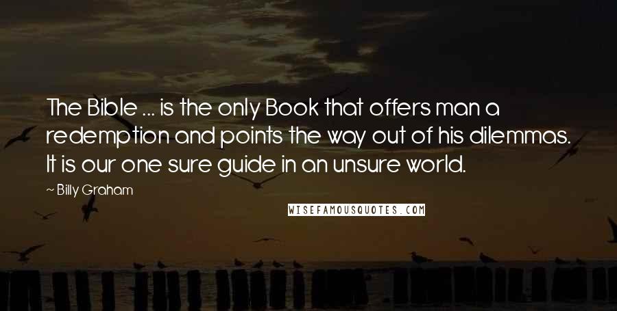 Billy Graham Quotes: The Bible ... is the only Book that offers man a redemption and points the way out of his dilemmas. It is our one sure guide in an unsure world.