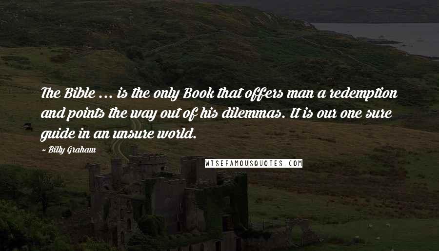 Billy Graham Quotes: The Bible ... is the only Book that offers man a redemption and points the way out of his dilemmas. It is our one sure guide in an unsure world.