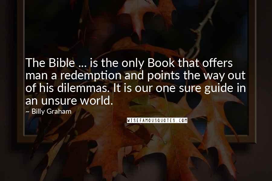 Billy Graham Quotes: The Bible ... is the only Book that offers man a redemption and points the way out of his dilemmas. It is our one sure guide in an unsure world.