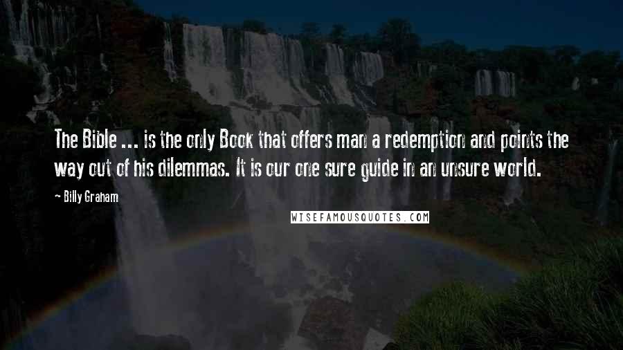 Billy Graham Quotes: The Bible ... is the only Book that offers man a redemption and points the way out of his dilemmas. It is our one sure guide in an unsure world.