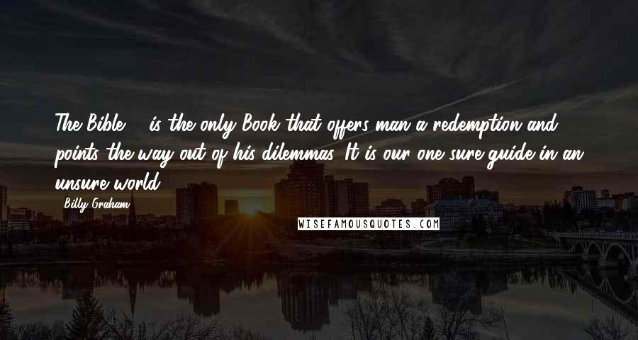 Billy Graham Quotes: The Bible ... is the only Book that offers man a redemption and points the way out of his dilemmas. It is our one sure guide in an unsure world.