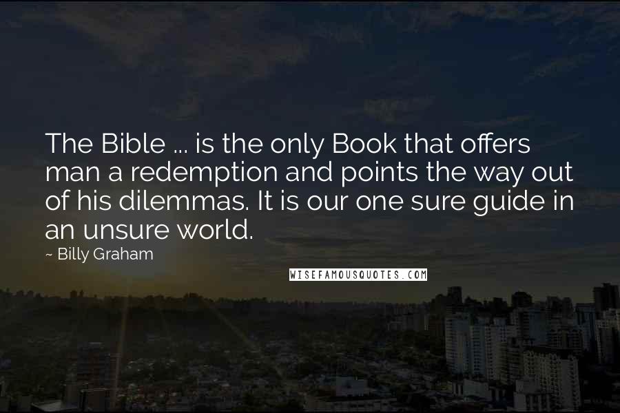 Billy Graham Quotes: The Bible ... is the only Book that offers man a redemption and points the way out of his dilemmas. It is our one sure guide in an unsure world.