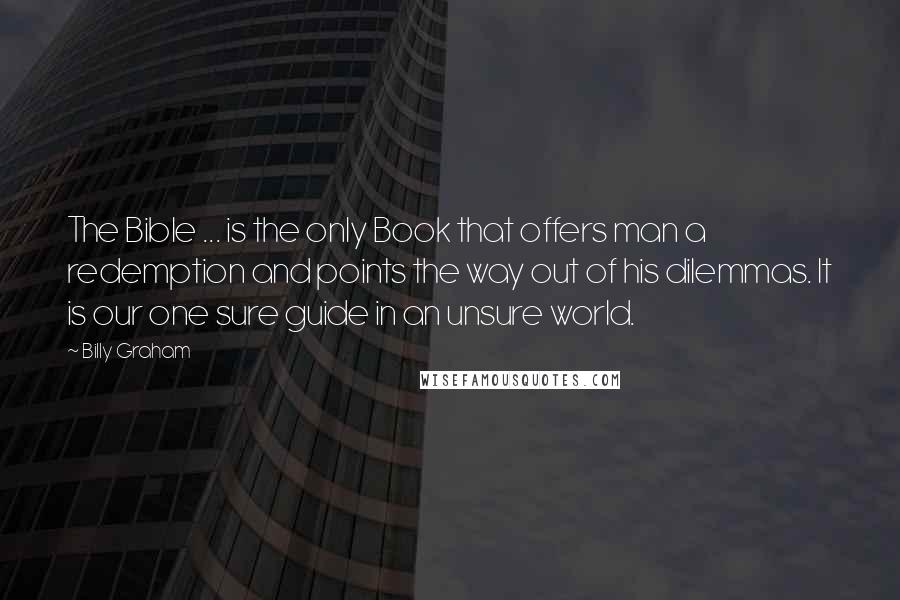 Billy Graham Quotes: The Bible ... is the only Book that offers man a redemption and points the way out of his dilemmas. It is our one sure guide in an unsure world.