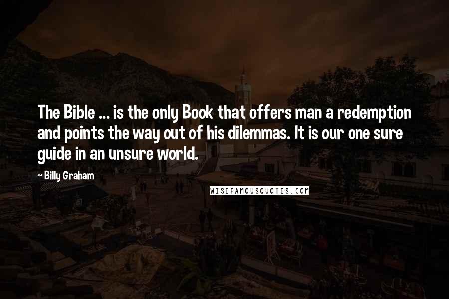Billy Graham Quotes: The Bible ... is the only Book that offers man a redemption and points the way out of his dilemmas. It is our one sure guide in an unsure world.