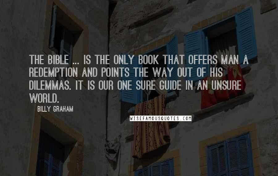 Billy Graham Quotes: The Bible ... is the only Book that offers man a redemption and points the way out of his dilemmas. It is our one sure guide in an unsure world.