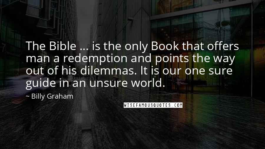 Billy Graham Quotes: The Bible ... is the only Book that offers man a redemption and points the way out of his dilemmas. It is our one sure guide in an unsure world.