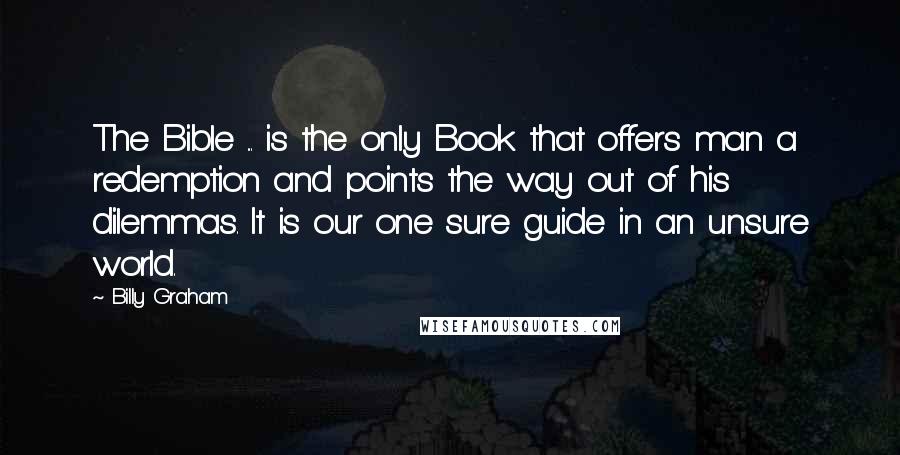 Billy Graham Quotes: The Bible ... is the only Book that offers man a redemption and points the way out of his dilemmas. It is our one sure guide in an unsure world.