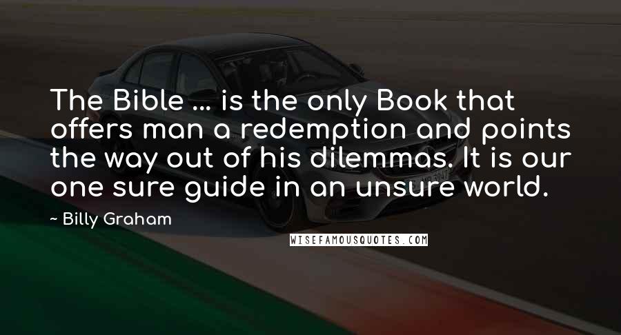Billy Graham Quotes: The Bible ... is the only Book that offers man a redemption and points the way out of his dilemmas. It is our one sure guide in an unsure world.
