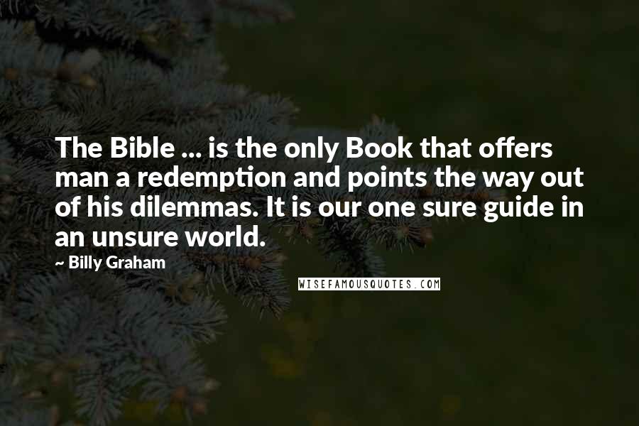 Billy Graham Quotes: The Bible ... is the only Book that offers man a redemption and points the way out of his dilemmas. It is our one sure guide in an unsure world.