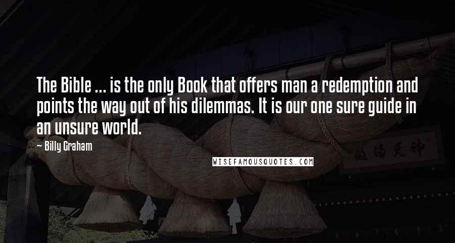 Billy Graham Quotes: The Bible ... is the only Book that offers man a redemption and points the way out of his dilemmas. It is our one sure guide in an unsure world.