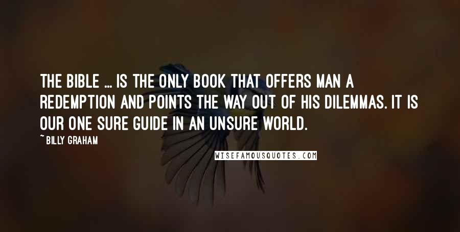 Billy Graham Quotes: The Bible ... is the only Book that offers man a redemption and points the way out of his dilemmas. It is our one sure guide in an unsure world.