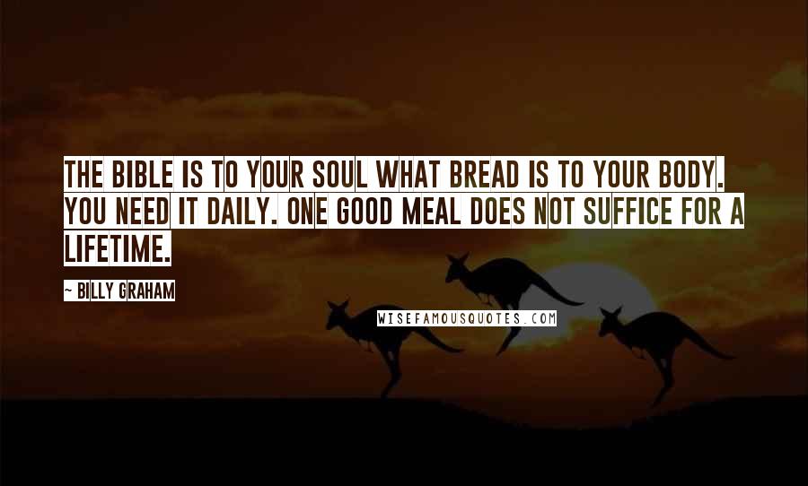 Billy Graham Quotes: The Bible is to your soul what bread is to your body. You need it daily. One good meal does not suffice for a lifetime.