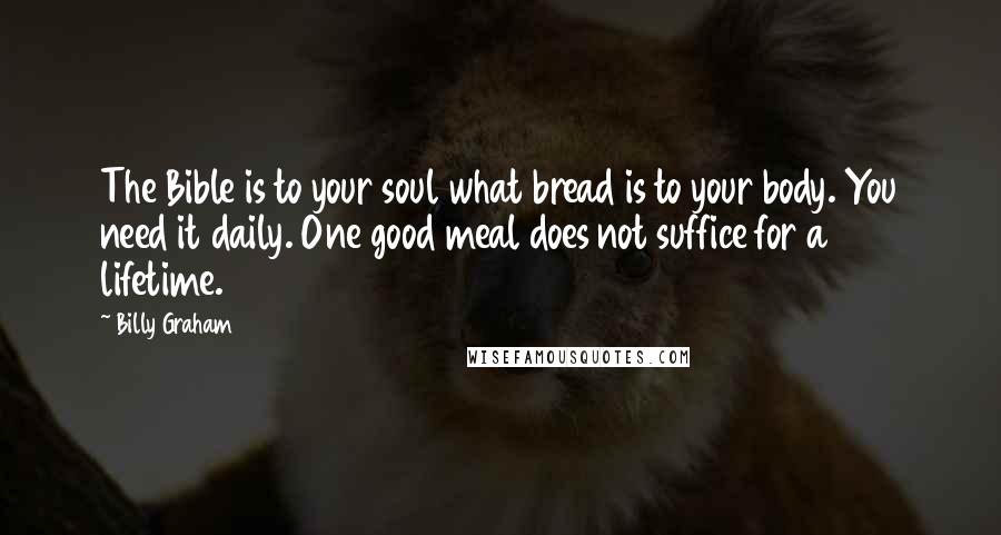 Billy Graham Quotes: The Bible is to your soul what bread is to your body. You need it daily. One good meal does not suffice for a lifetime.