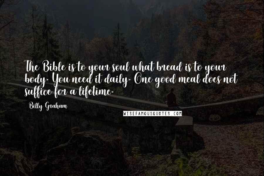 Billy Graham Quotes: The Bible is to your soul what bread is to your body. You need it daily. One good meal does not suffice for a lifetime.