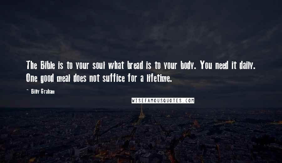 Billy Graham Quotes: The Bible is to your soul what bread is to your body. You need it daily. One good meal does not suffice for a lifetime.