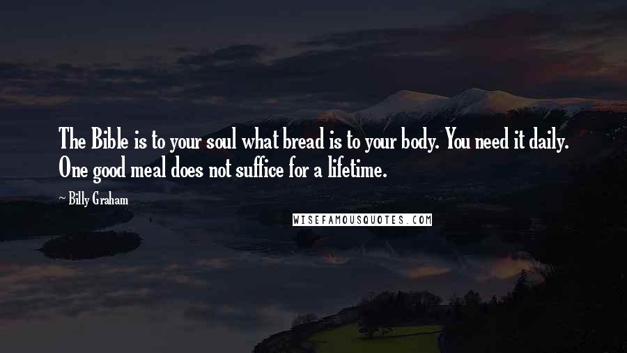 Billy Graham Quotes: The Bible is to your soul what bread is to your body. You need it daily. One good meal does not suffice for a lifetime.