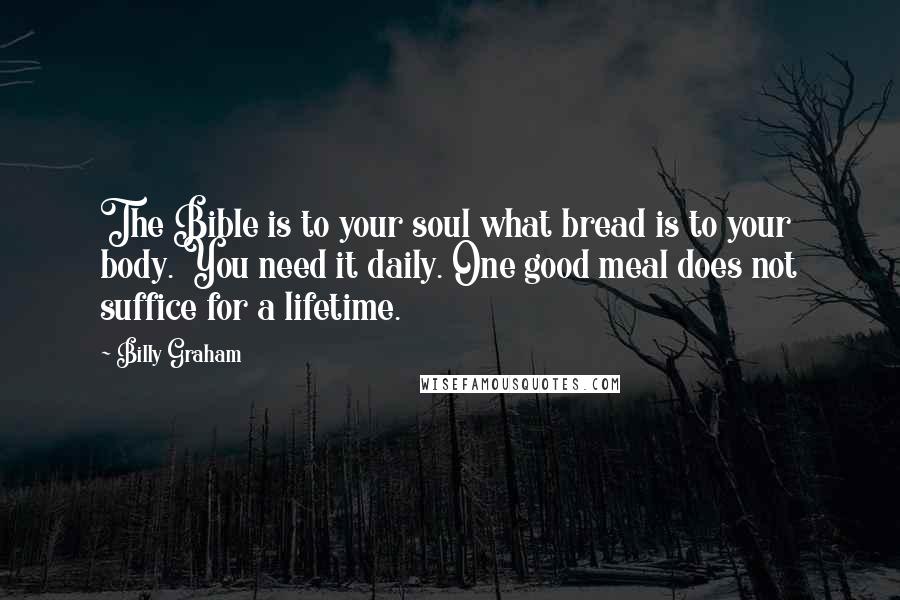 Billy Graham Quotes: The Bible is to your soul what bread is to your body. You need it daily. One good meal does not suffice for a lifetime.