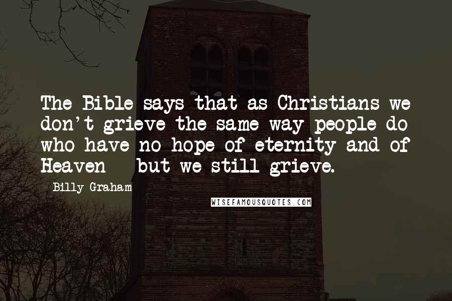 Billy Graham Quotes: The Bible says that as Christians we don't grieve the same way people do who have no hope of eternity and of Heaven - but we still grieve.