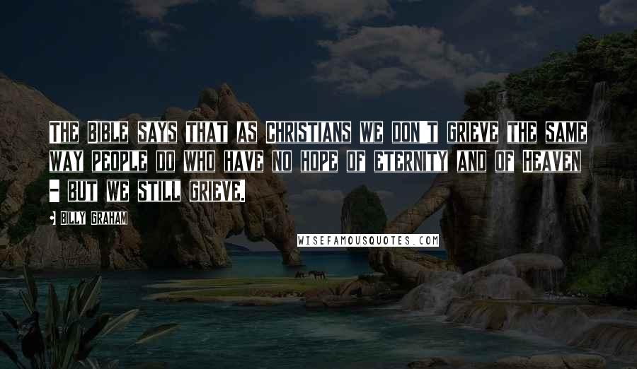 Billy Graham Quotes: The Bible says that as Christians we don't grieve the same way people do who have no hope of eternity and of Heaven - but we still grieve.