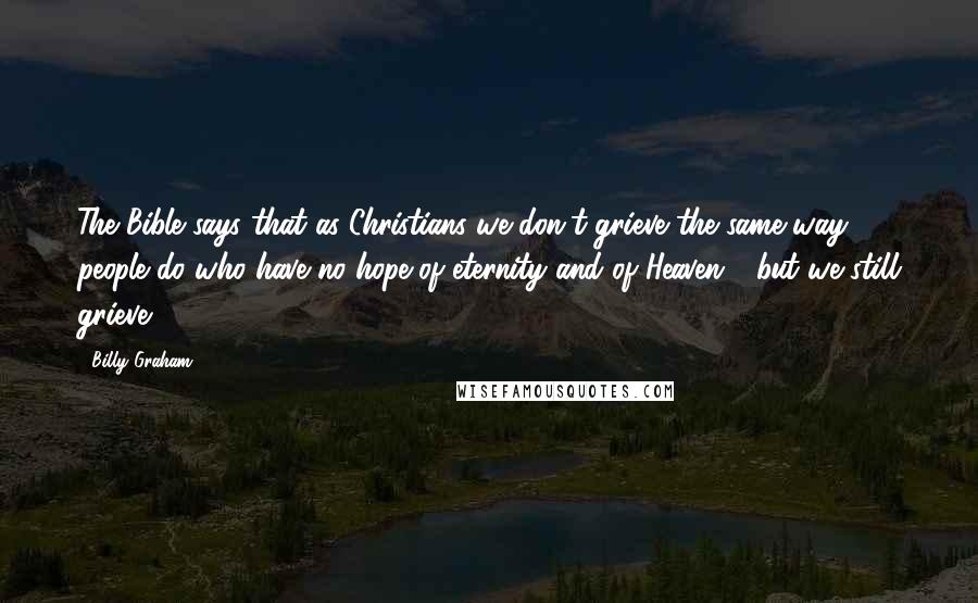 Billy Graham Quotes: The Bible says that as Christians we don't grieve the same way people do who have no hope of eternity and of Heaven - but we still grieve.