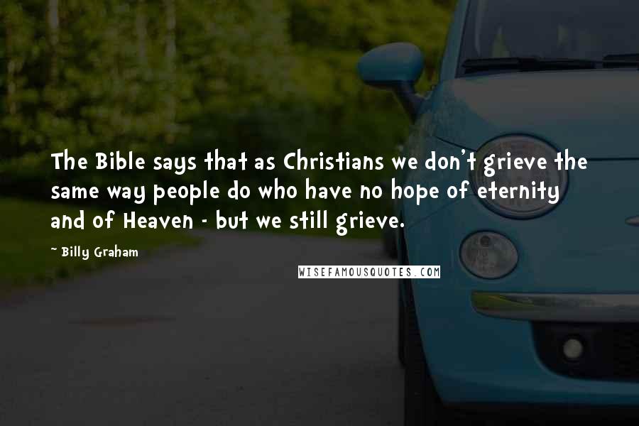 Billy Graham Quotes: The Bible says that as Christians we don't grieve the same way people do who have no hope of eternity and of Heaven - but we still grieve.