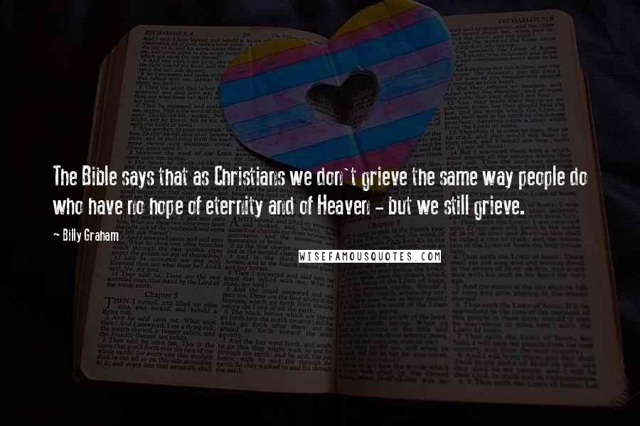 Billy Graham Quotes: The Bible says that as Christians we don't grieve the same way people do who have no hope of eternity and of Heaven - but we still grieve.