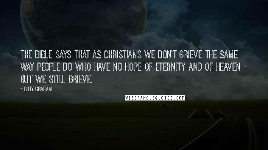 Billy Graham Quotes: The Bible says that as Christians we don't grieve the same way people do who have no hope of eternity and of Heaven - but we still grieve.