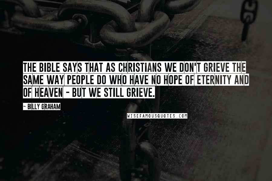 Billy Graham Quotes: The Bible says that as Christians we don't grieve the same way people do who have no hope of eternity and of Heaven - but we still grieve.