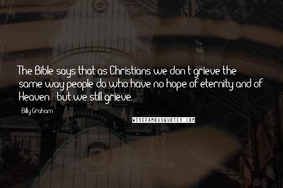 Billy Graham Quotes: The Bible says that as Christians we don't grieve the same way people do who have no hope of eternity and of Heaven - but we still grieve.