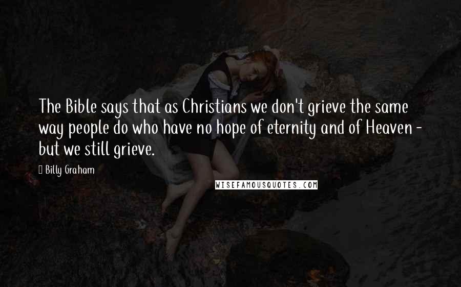 Billy Graham Quotes: The Bible says that as Christians we don't grieve the same way people do who have no hope of eternity and of Heaven - but we still grieve.