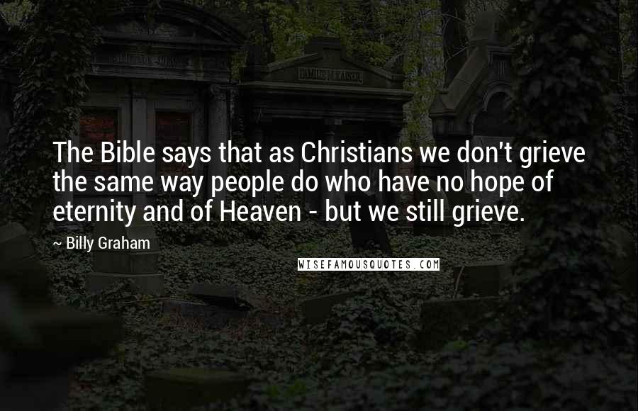 Billy Graham Quotes: The Bible says that as Christians we don't grieve the same way people do who have no hope of eternity and of Heaven - but we still grieve.