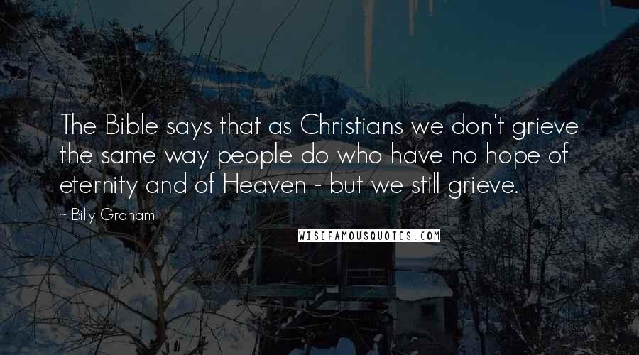 Billy Graham Quotes: The Bible says that as Christians we don't grieve the same way people do who have no hope of eternity and of Heaven - but we still grieve.