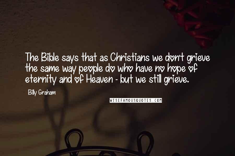 Billy Graham Quotes: The Bible says that as Christians we don't grieve the same way people do who have no hope of eternity and of Heaven - but we still grieve.