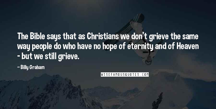 Billy Graham Quotes: The Bible says that as Christians we don't grieve the same way people do who have no hope of eternity and of Heaven - but we still grieve.