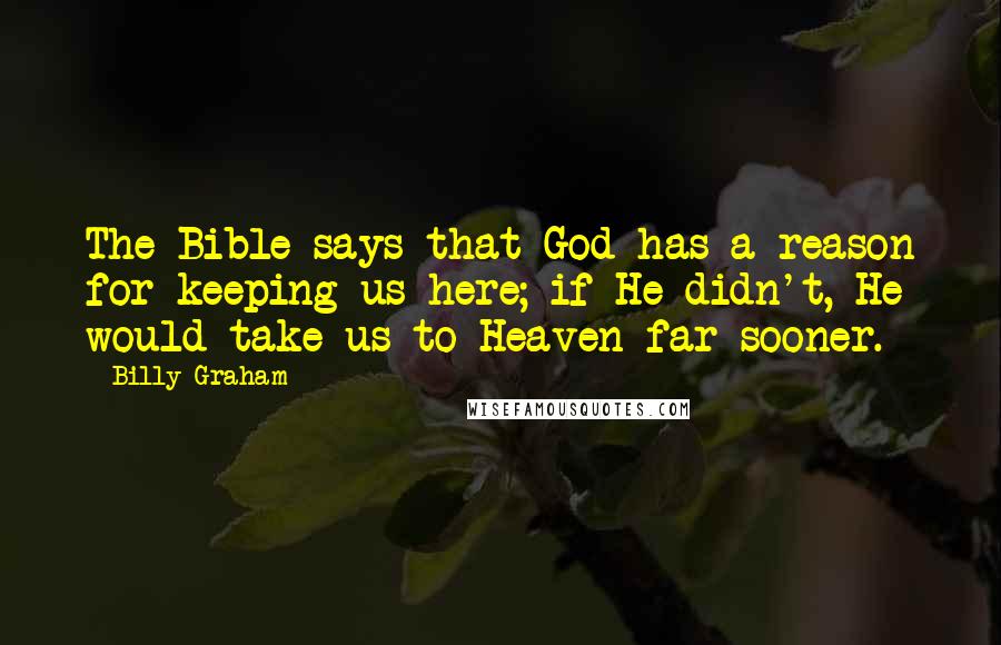 Billy Graham Quotes: The Bible says that God has a reason for keeping us here; if He didn't, He would take us to Heaven far sooner.