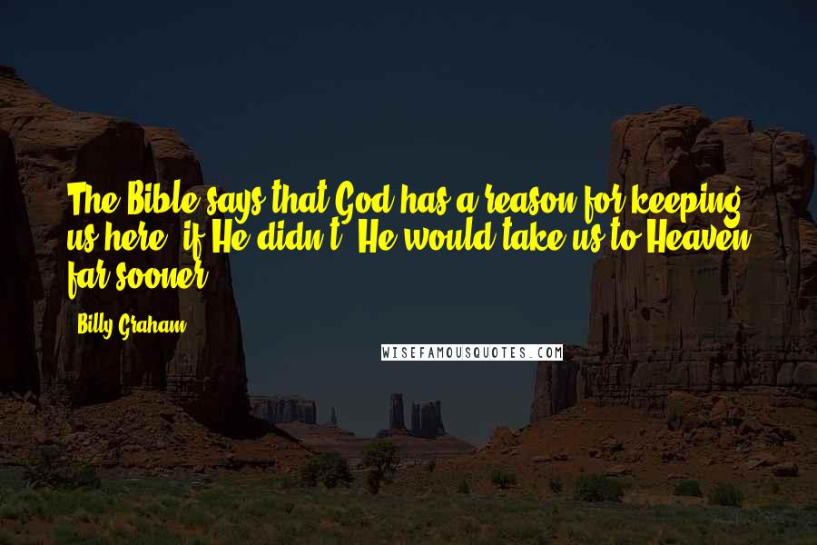 Billy Graham Quotes: The Bible says that God has a reason for keeping us here; if He didn't, He would take us to Heaven far sooner.