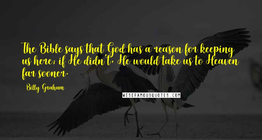 Billy Graham Quotes: The Bible says that God has a reason for keeping us here; if He didn't, He would take us to Heaven far sooner.