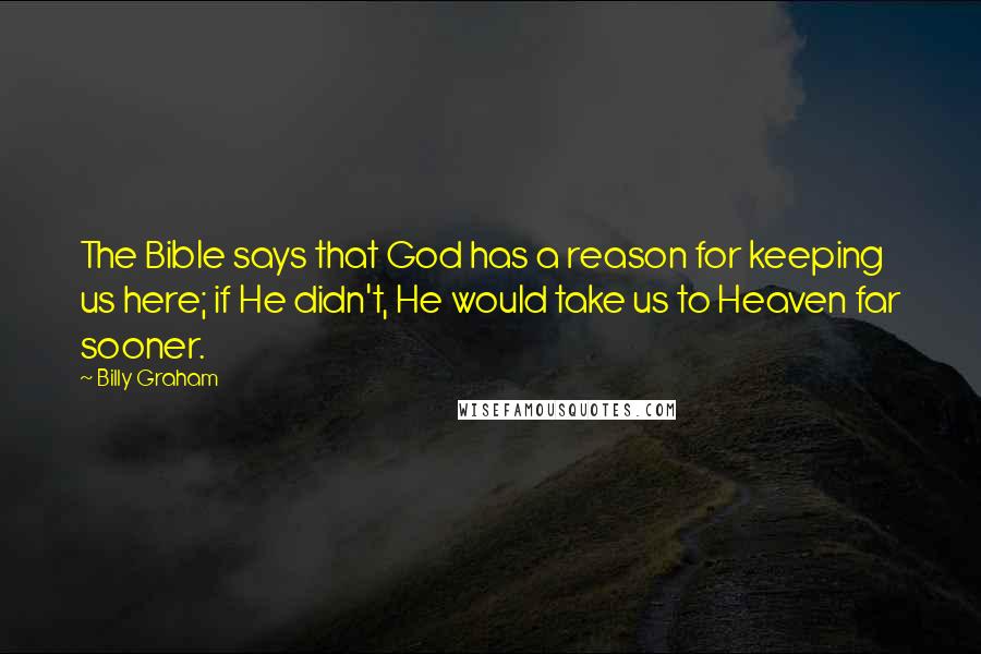 Billy Graham Quotes: The Bible says that God has a reason for keeping us here; if He didn't, He would take us to Heaven far sooner.
