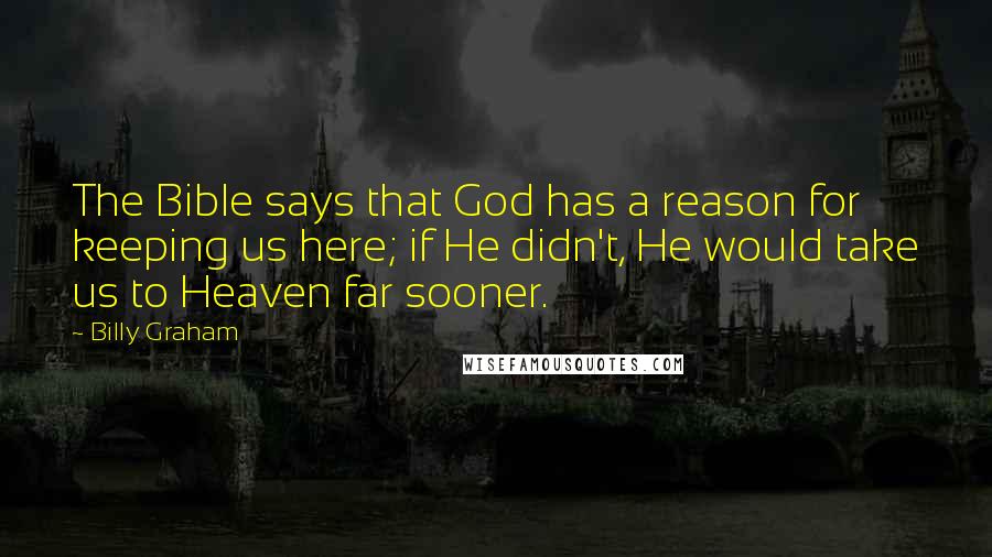 Billy Graham Quotes: The Bible says that God has a reason for keeping us here; if He didn't, He would take us to Heaven far sooner.