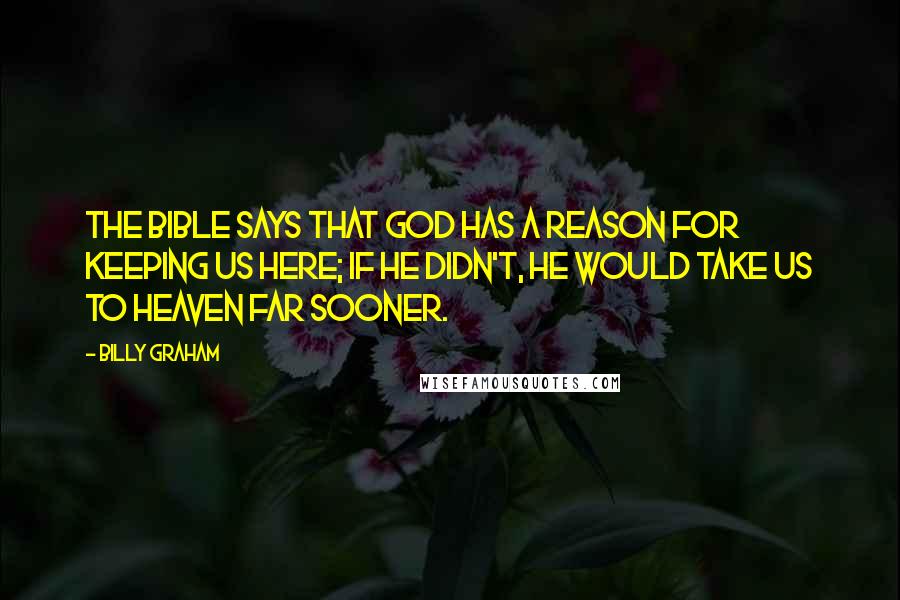 Billy Graham Quotes: The Bible says that God has a reason for keeping us here; if He didn't, He would take us to Heaven far sooner.