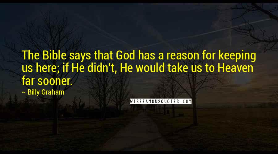 Billy Graham Quotes: The Bible says that God has a reason for keeping us here; if He didn't, He would take us to Heaven far sooner.