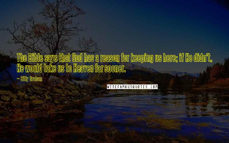 Billy Graham Quotes: The Bible says that God has a reason for keeping us here; if He didn't, He would take us to Heaven far sooner.