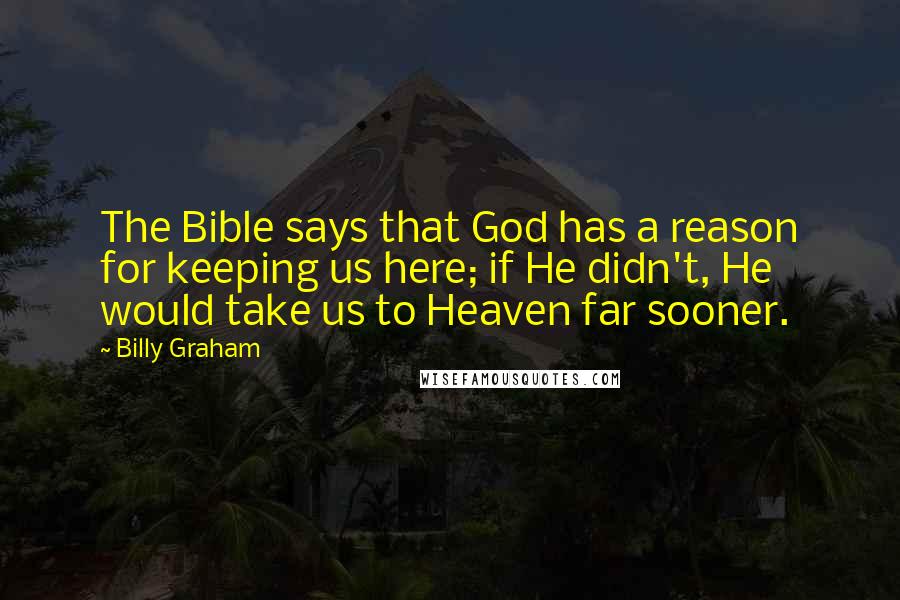 Billy Graham Quotes: The Bible says that God has a reason for keeping us here; if He didn't, He would take us to Heaven far sooner.