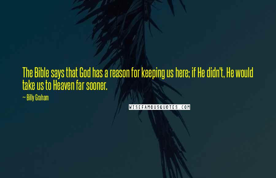 Billy Graham Quotes: The Bible says that God has a reason for keeping us here; if He didn't, He would take us to Heaven far sooner.