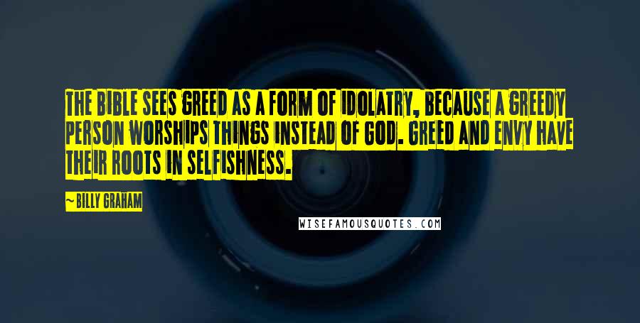 Billy Graham Quotes: The Bible sees greed as a form of idolatry, because a greedy person worships things instead of God. Greed and envy have their roots in selfishness.