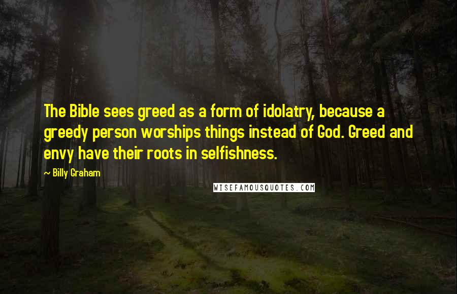 Billy Graham Quotes: The Bible sees greed as a form of idolatry, because a greedy person worships things instead of God. Greed and envy have their roots in selfishness.
