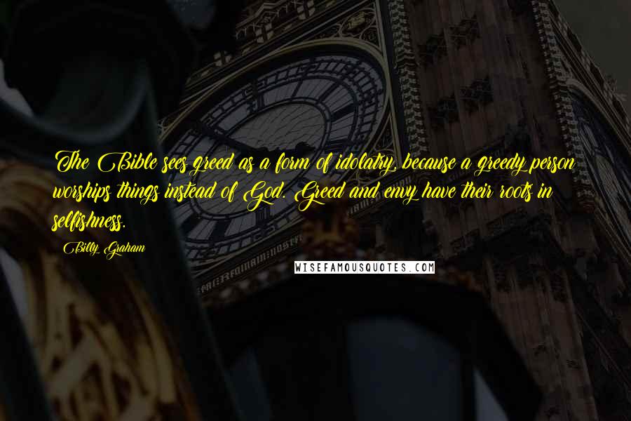 Billy Graham Quotes: The Bible sees greed as a form of idolatry, because a greedy person worships things instead of God. Greed and envy have their roots in selfishness.