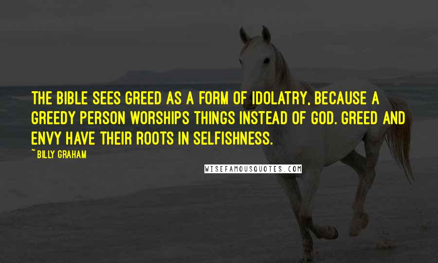 Billy Graham Quotes: The Bible sees greed as a form of idolatry, because a greedy person worships things instead of God. Greed and envy have their roots in selfishness.