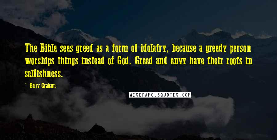 Billy Graham Quotes: The Bible sees greed as a form of idolatry, because a greedy person worships things instead of God. Greed and envy have their roots in selfishness.